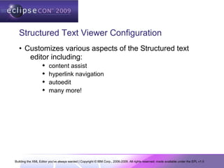 Building the XML Editor you've always wanted | Copyright © IBM Corp., 2006-2009. All rights reserved; made available under the EPL v1.0
Structured Text Viewer Configuration
• Customizes various aspects of the Structured text
editor including:
 content assist
 hyperlink navigation
 autoedit
 many more!
 