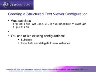 Building the XML Editor you've always wanted | Copyright © IBM Corp., 2006-2009. All rights reserved; made available under the EPL v1.0
Creating a Structured Text Viewer Configuration
• Must subclass
or g. ecl i pse. wst . sse. ui . St r uct ur edText Vi ewer Con
f i gur at i on
•
• You can utilize existing configurations:
 Subclass
 Instantiate and delegate to new instances
 