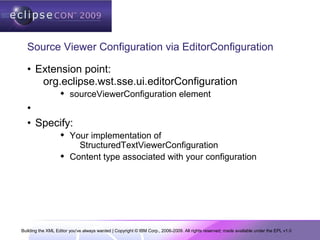 Building the XML Editor you've always wanted | Copyright © IBM Corp., 2006-2009. All rights reserved; made available under the EPL v1.0
Source Viewer Configuration via EditorConfiguration
• Extension point:
org.eclipse.wst.sse.ui.editorConfiguration
 sourceViewerConfiguration element
•
• Specify:
 Your implementation of
StructuredTextViewerConfiguration
 Content type associated with your configuration
 