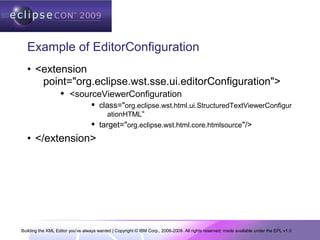 Building the XML Editor you've always wanted | Copyright © IBM Corp., 2006-2009. All rights reserved; made available under the EPL v1.0
Example of EditorConfiguration
• <extension
point="org.eclipse.wst.sse.ui.editorConfiguration">
 <sourceViewerConfiguration
 class="org.eclipse.wst.html.ui.StructuredTextViewerConfigur
ationHTML“
 target="org.eclipse.wst.html.core.htmlsource"/>
• </extension>
 