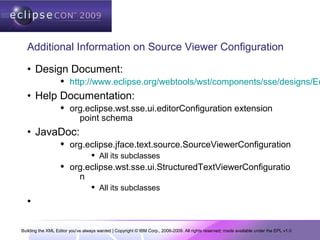 Building the XML Editor you've always wanted | Copyright © IBM Corp., 2006-2009. All rights reserved; made available under the EPL v1.0
Additional Information on Source Viewer Configuration
• Design Document:
 http://www.eclipse.org/webtools/wst/components/sse/designs/Ed
• Help Documentation:
 org.eclipse.wst.sse.ui.editorConfiguration extension
point schema
• JavaDoc:
 org.eclipse.jface.text.source.SourceViewerConfiguration
 All its subclasses
 org.eclipse.wst.sse.ui.StructuredTextViewerConfiguratio
n
 All its subclasses
•
 