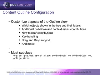 Building the XML Editor you've always wanted | Copyright © IBM Corp., 2006-2009. All rights reserved; made available under the EPL v1.0
Content Outline Configuration
• Customize aspects of the Outline view
 Which objects shown in the tree and their labels
 Additional pull-down and context menu contributions
 New toolbar contributions
 Key handling
 Drag and Drop support
 And more!
•
• Must subclass
or g. ecl i pse. wst . sse. ui . vi ews. cont ent out l i ne. Cont ent Out l i neC
onf i gur at i on
 