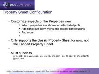 Building the XML Editor you've always wanted | Copyright © IBM Corp., 2006-2009. All rights reserved; made available under the EPL v1.0
Property Sheet Configuration
• Customize aspects of the Properties view
 Which properties are shown for selected objects
 Additional pull-down menu and toolbar contributions
 And more!

• Only supports the classic Property Sheet for now, not
the Tabbed Property Sheet
•
• Must subclass
or g. ecl i pse. wst . sse. ui . vi ews. pr oper t i es. Pr oper t ySheet Conf i
gur at i on
 