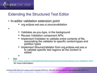 Building the XML Editor you've always wanted | Copyright © IBM Corp., 2006-2009. All rights reserved; made available under the EPL v1.0
Extending the Structured Text Editor
• In-editor validation extension point
 org.eclipse.wst.sse.ui.sourcevalidation
•
 Validates as-you-type, in the background
 Reuses Validation component APIs
 Implement IValidator to validate entire contents of file,
associating the validator to specific content-types and
partition types
 Implement ISourceValidator from org.eclipse.wst.sse.ui
to validate specific text regions as the content is
edited

• See
http://www.eclipse.org/webtools/wst/components/sse/tutorials/source-validation.html
for more information.
 