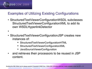 Building the XML Editor you've always wanted | Copyright © IBM Corp., 2006-2009. All rights reserved; made available under the EPL v1.0
Examples of Utilizing Existing Configurations
• StructuredTextViewerConfigurationWSDL subclasses
StructuredTextViewerConfigurationXML to add its
own WSDLHyperlinkDetector
•
• StructuredTextViewerConfigurationJSP creates new
instances of:
 StructuredTextViewerConfigurationHTML
 StructuredTextViewerConfigurationXML
 JavaSourceViewerConfiguration
• and retrieves their processors to be reused in JSP
content.
 