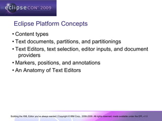 Building the XML Editor you've always wanted | Copyright © IBM Corp., 2006-2009. All rights reserved; made available under the EPL v1.0
Eclipse Platform Concepts
• Content types
• Text documents, partitions, and partitionings
• Text Editors, text selection, editor inputs, and document
providers
• Markers, positions, and annotations
• An Anatomy of Text Editors
 