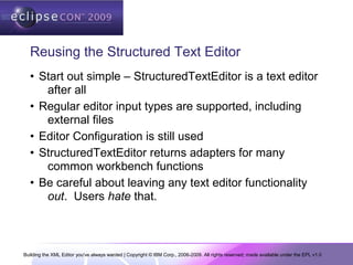 Building the XML Editor you've always wanted | Copyright © IBM Corp., 2006-2009. All rights reserved; made available under the EPL v1.0
Reusing the Structured Text Editor
• Start out simple – StructuredTextEditor is a text editor
after all
• Regular editor input types are supported, including
external files
• Editor Configuration is still used
• StructuredTextEditor returns adapters for many
common workbench functions
• Be careful about leaving any text editor functionality
out. Users hate that.
 