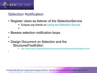 Building the XML Editor you've always wanted | Copyright © IBM Corp., 2006-2009. All rights reserved; made available under the EPL v1.0
Selection Notification
• Register views as listener of the ISelectionService
 Eclipse.org Article on Using the Selection Service

• Beware selection notification loops
•
• Design Document on Selection and the
StructuredTextEditor:
 http://www.eclipse.org/webtools/wst/components/sse/designs/EditorSelection.html
•
 
