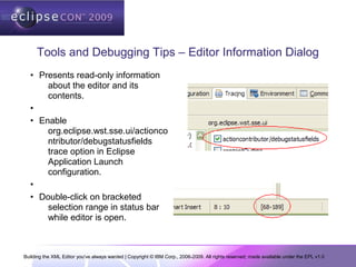 Building the XML Editor you've always wanted | Copyright © IBM Corp., 2006-2009. All rights reserved; made available under the EPL v1.0
Tools and Debugging Tips – Editor Information Dialog
• Presents read-only information
about the editor and its
contents.
•
• Enable
org.eclipse.wst.sse.ui/actionco
ntributor/debugstatusfields
trace option in Eclipse
Application Launch
configuration.
•
• Double-click on bracketed
selection range in status bar
while editor is open.
 