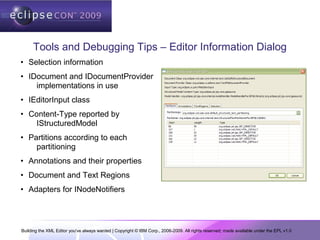 Building the XML Editor you've always wanted | Copyright © IBM Corp., 2006-2009. All rights reserved; made available under the EPL v1.0
Tools and Debugging Tips – Editor Information Dialog
• Selection information
• IDocument and IDocumentProvider
implementations in use
• IEditorInput class
• Content-Type reported by
IStructuredModel
• Partitions according to each
partitioning
• Annotations and their properties
• Document and Text Regions
• Adapters for INodeNotifiers
 