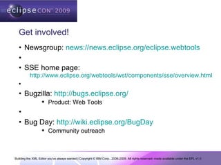 Building the XML Editor you've always wanted | Copyright © IBM Corp., 2006-2009. All rights reserved; made available under the EPL v1.0
Get involved!
• Newsgroup: news://news.eclipse.org/eclipse.webtools
•
• SSE home page:
http://www.eclipse.org/webtools/wst/components/sse/overview.html
•
• Bugzilla: http://bugs.eclipse.org/
 Product: Web Tools
•
• Bug Day: http://wiki.eclipse.org/BugDay
 Community outreach
 