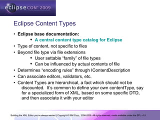 Building the XML Editor you've always wanted | Copyright © IBM Corp., 2006-2009. All rights reserved; made available under the EPL v1.0
Eclipse Content Types
• Eclipse base documentation:
 A central content type catalog for Eclipse
• Type of content, not specific to files
• Beyond file type via file extensions
 User settable “family” of file types
 Can be influenced by actual contents of file
• Determines “encoding rules” through IContentDescription
• Can associate editors, validators, etc.
• Content Types are hierarchical, a fact which should not be
discounted. It’s common to define your own contentType, say
for a specialized form of XML, based on some specific DTD,
and then associate it with your editor
 