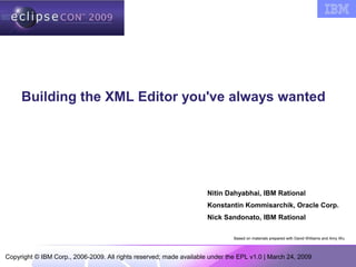 Copyright © IBM Corp., 2006-2009. All rights reserved; made available under the EPL v1.0 | March 24, 2009
Building the XML Editor you've always wanted
Based on materials prepared with David Williams and Amy Wu
Nitin Dahyabhai, IBM Rational
Konstantin Kommisarchik, Oracle Corp.
Nick Sandonato, IBM Rational
 