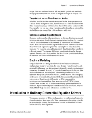 Chapter 1 Introduction to Modeling
© National Instruments Corporation 1-3 LabVIEW Simulation Module User Manual
relays; switches; and rate limiters. All real-world systems are nonlinear,
though you can linearize the model to simplify a design or analysis task.
Time-Variant versus Time-Invariant Models
Dynamic models are time-variant or time-invariant. If the parameters of
a model do not change with time, then the model is a time-invariant model.
If the parameters change with time, then the model is a time-variant model.
For example, you can use a time-variant model to describe an automobile.
As fuel burns, the mass of the vehicle changes with time.
Continuous versus Discrete Models
Dynamic models can be either continuous or discrete. Continuous models
represent real-world signals that vary continuously with time. For example,
a model that describes the orbital motion of a satellite is a continuous
model. You can use differential equations to describe continuous systems.
Discrete models represent signals that are sampled in time at discrete
intervals. For example, a model that controls the altitude of the satellite is
a discrete model. You can use difference equations to describe discrete
systems. In either case, the equations that describe the system can be linear
or nonlinear and time-variant or time-invariant.
Empirical Modeling
Empirical models use data gathered from experiments to define the
mathematical model of a system. To some degree, even physical models
are empirical because you determine experimentally certain constants used
to develop the model. A variety of empirical modeling methods exist. One
method of empirical modeling uses tables of experimental data that
represent the system you want to model. Another method for developing
models uses system identification methods. System identification methods
use measured data to create differential or difference equation
representations that model the data. You can use LabVIEW System
Identification Toolkit VIs to create models using system identification
methods. If you have the System Identification Toolkit installed, refer to
the LabVIEW Help for more information about these VIs.
Introduction to Ordinary Differential Equation Solvers
You can use a system of differential equations to mathematically describe
dynamic systems. You must solve these equations to observe the behavior
of the simulated system. The Simulation Module includes ODE solvers,
which can solve these equations.
 