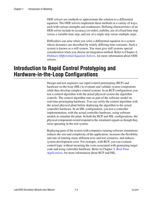 Chapter 1 Introduction to Modeling
LabVIEW Simulation Module User Manual 1-4 ni.com
ODE solvers use methods to approximate the solution to a differential
equation. The ODE solvers implement these methods in a variety of ways,
each with various strengths and weaknesses. Defining characteristics of an
ODE solver include its accuracy (or order), stability, use of a fixed time step
versus a variable time step, and use of a single step versus multiple steps.
Difficulties can arise when you solve a differential equation in a system
whose dynamics are described by widely differing time constants. Such a
system is known as a stiff system. You must give stiff systems special
consideration when you choose an integration method. Refer to Chapter 4,
Ordinary Differential Equation Solvers, for more information about ODE
solvers.
Introduction to Rapid Control Prototyping and
Hardware-in-the-Loop Configurations
Design and test engineers use rapid control prototyping (RCP) and
hardware-in-the-loop (HIL) to evaluate and validate system components
while they develop complex control systems. In an RCP configuration, you
test a control algorithm with the actual physical system the algorithm
controls. The control algorithm runs as part of the software model on
real-time prototyping hardware. You can verify the control algorithm with
the actual physical plant before deploying the algorithm to the actual
controller hardware. In an HIL configuration, you test a controller
implementation, with the actual controller hardware, using software
models to simulate the plant. In both the RCP and HIL configurations, the
physical components tested respond to the simulated signals as though they
were operating in the real system.
Replacing parts of the system with computers running software simulations
reduces the size and complexity of the application, increases the flexibility
and rate of running many different tests and test scenarios, and reduces
system development costs. For example, with RCP, you can evaluate
control logic without incurring the costs associated with generating target
code and using controller hardware. Refer to Chapter 3, Real-Time
Applications, for more information about RCP and HIL.
 