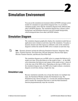 © National Instruments Corporation 2-1 LabVIEW Simulation Module User Manual
2Simulation Environment
You can use the simulation environment within LabVIEW to design system
models for simulation in typical block diagram form. As you build a
simulation model, notice that the simulation diagram looks different than
other LabVIEW diagrams. The simulation diagram has a distinct yellow
background, and Simulation function icons have purple backgrounds,
which distinguish them from other LabVIEW features.
Simulation Diagram
The simulation diagram graphically displays the simulation model that an
application must evaluate at each time step of the simulation. You place a
dynamic element and other logical or arithmetic code on the simulation
diagram to define the model the ODE solver evaluates at each time step.
Note Dynamic elements include the following Simulation functions: Integrator, State
Space, Transfer Function, Zero-Pole-Gain, Discrete Integrator, Discrete State Space,
Discrete Transfer Function, and Discrete Zero-Pole-Gain.
The simulation diagram uses an ODE solver to compute the behavior of a
model over time. Given the behavior of the model at time t – dt, the ODE
solver determines the behavior and outputs of the model at time t, where dt
is the time step of the ODE solver. Depending on the type of ODE solver
the simulation diagram uses, the ODE solver might evaluate a simulation
diagram several times during a single time step.
Simulation Loop
Because simulations naturally run as loops that iterate over multiple time
steps, the Simulation Module includes the Simulation Loop. The
Simulation Loop, shown in Figure 2-1, executes the simulation diagram
until it reaches the simulation final time or until the Halt Simulation
function programmatically stops the execution.
 
