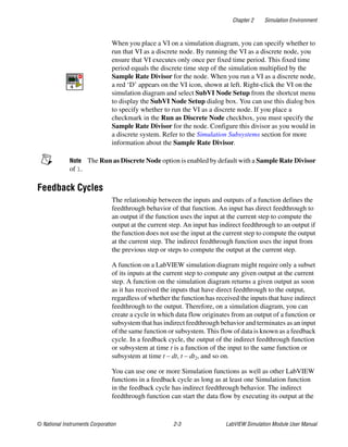 Chapter 2 Simulation Environment
© National Instruments Corporation 2-3 LabVIEW Simulation Module User Manual
When you place a VI on a simulation diagram, you can specify whether to
run that VI as a discrete node. By running the VI as a discrete node, you
ensure that VI executes only once per fixed time period. This fixed time
period equals the discrete time step of the simulation multiplied by the
Sample Rate Divisor for the node. When you run a VI as a discrete node,
a red ‘D’ appears on the VI icon, shown at left. Right-click the VI on the
simulation diagram and select SubVI Node Setup from the shortcut menu
to display the SubVI Node Setup dialog box. You can use this dialog box
to specify whether to run the VI as a discrete node. If you place a
checkmark in the Run as Discrete Node checkbox, you must specify the
Sample Rate Divisor for the node. Configure this divisor as you would in
a discrete system. Refer to the Simulation Subsystems section for more
information about the Sample Rate Divisor.
Note The Run as Discrete Node option is enabled by default with a Sample Rate Divisor
of 1.
Feedback Cycles
The relationship between the inputs and outputs of a function defines the
feedthrough behavior of that function. An input has direct feedthrough to
an output if the function uses the input at the current step to compute the
output at the current step. An input has indirect feedthrough to an output if
the function does not use the input at the current step to compute the output
at the current step. The indirect feedthrough function uses the input from
the previous step or steps to compute the output at the current step.
A function on a LabVIEW simulation diagram might require only a subset
of its inputs at the current step to compute any given output at the current
step. A function on the simulation diagram returns a given output as soon
as it has received the inputs that have direct feedthrough to the output,
regardless of whether the function has received the inputs that have indirect
feedthrough to the output. Therefore, on a simulation diagram, you can
create a cycle in which data flow originates from an output of a function or
subsystem that has indirect feedthrough behavior and terminates as an input
of the same function or subsystem. This flow of data is known as a feedback
cycle. In a feedback cycle, the output of the indirect feedthrough function
or subsystem at time t is a function of the input to the same function or
subsystem at time t – dt, t – dt2, and so on.
You can use one or more Simulation functions as well as other LabVIEW
functions in a feedback cycle as long as at least one Simulation function
in the feedback cycle has indirect feedthrough behavior. The indirect
feedthrough function can start the data flow by executing its output at the
 