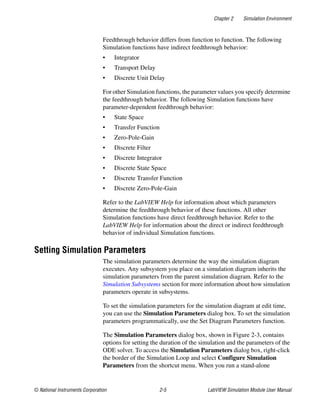 Chapter 2 Simulation Environment
© National Instruments Corporation 2-5 LabVIEW Simulation Module User Manual
Feedthrough behavior differs from function to function. The following
Simulation functions have indirect feedthrough behavior:
• Integrator
• Transport Delay
• Discrete Unit Delay
For other Simulation functions, the parameter values you specify determine
the feedthrough behavior. The following Simulation functions have
parameter-dependent feedthrough behavior:
• State Space
• Transfer Function
• Zero-Pole-Gain
• Discrete Filter
• Discrete Integrator
• Discrete State Space
• Discrete Transfer Function
• Discrete Zero-Pole-Gain
Refer to the LabVIEW Help for information about which parameters
determine the feedthrough behavior of these functions. All other
Simulation functions have direct feedthrough behavior. Refer to the
LabVIEW Help for information about the direct or indirect feedthrough
behavior of individual Simulation functions.
Setting Simulation Parameters
The simulation parameters determine the way the simulation diagram
executes. Any subsystem you place on a simulation diagram inherits the
simulation parameters from the parent simulation diagram. Refer to the
Simulation Subsystems section for more information about how simulation
parameters operate in subsystems.
To set the simulation parameters for the simulation diagram at edit time,
you can use the Simulation Parameters dialog box. To set the simulation
parameters programmatically, use the Set Diagram Parameters function.
The Simulation Parameters dialog box, shown in Figure 2-3, contains
options for setting the duration of the simulation and the parameters of the
ODE solver. To access the Simulation Parameters dialog box, right-click
the border of the Simulation Loop and select Configure Simulation
Parameters from the shortcut menu. When you run a stand-alone
 