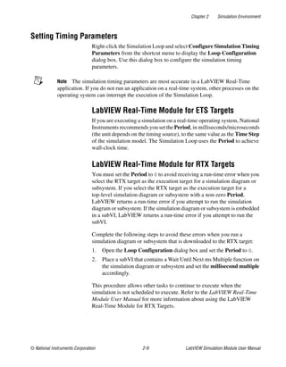 Chapter 2 Simulation Environment
© National Instruments Corporation 2-9 LabVIEW Simulation Module User Manual
Setting Timing Parameters
Right-click the Simulation Loop and select Configure Simulation Timing
Parameters from the shortcut menu to display the Loop Configuration
dialog box. Use this dialog box to configure the simulation timing
parameters.
Note The simulation timing parameters are most accurate in a LabVIEW Real-Time
application. If you do not run an application on a real-time system, other processes on the
operating system can interrupt the execution of the Simulation Loop.
LabVIEW Real-Time Module for ETS Targets
If you are executing a simulation on a real-time operating system, National
Instruments recommends you set the Period, in milliseconds/microseconds
(the unit depends on the timing source), to the same value as the Time Step
of the simulation model. The Simulation Loop uses the Period to achieve
wall-clock time.
LabVIEW Real-Time Module for RTX Targets
You must set the Period to 0 to avoid receiving a run-time error when you
select the RTX target as the execution target for a simulation diagram or
subsystem. If you select the RTX target as the execution target for a
top-level simulation diagram or subsystem with a non-zero Period,
LabVIEW returns a run-time error if you attempt to run the simulation
diagram or subsystem. If the simulation diagram or subsystem is embedded
in a subVI, LabVIEW returns a run-time error if you attempt to run the
subVI.
Complete the following steps to avoid these errors when you run a
simulation diagram or subsystem that is downloaded to the RTX target:
1. Open the Loop Configuration dialog box and set the Period to 0.
2. Place a subVI that contains a Wait Until Next ms Multiple function on
the simulation diagram or subsystem and set the millisecond multiple
accordingly.
This procedure allows other tasks to continue to execute when the
simulation is not scheduled to execute. Refer to the LabVIEW Real-Time
Module User Manual for more information about using the LabVIEW
Real-Time Module for RTX Targets.
 