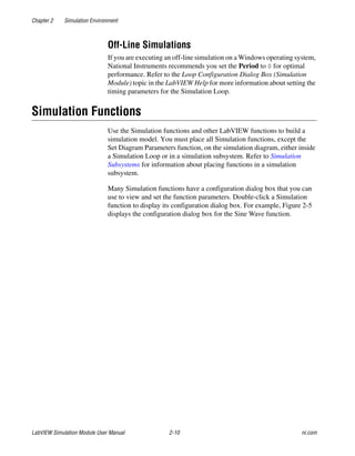 Chapter 2 Simulation Environment
LabVIEW Simulation Module User Manual 2-10 ni.com
Off-Line Simulations
If you are executing an off-line simulation on a Windows operating system,
National Instruments recommends you set the Period to 0 for optimal
performance. Refer to the Loop Configuration Dialog Box (Simulation
Module) topic in the LabVIEW Help for more information about setting the
timing parameters for the Simulation Loop.
Simulation Functions
Use the Simulation functions and other LabVIEW functions to build a
simulation model. You must place all Simulation functions, except the
Set Diagram Parameters function, on the simulation diagram, either inside
a Simulation Loop or in a simulation subsystem. Refer to Simulation
Subsystems for information about placing functions in a simulation
subsystem.
Many Simulation functions have a configuration dialog box that you can
use to view and set the function parameters. Double-click a Simulation
function to display its configuration dialog box. For example, Figure 2-5
displays the configuration dialog box for the Sine Wave function.
 
