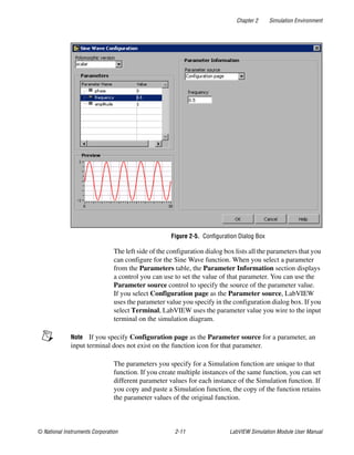 Chapter 2 Simulation Environment
© National Instruments Corporation 2-11 LabVIEW Simulation Module User Manual
Figure 2-5. Configuration Dialog Box
The left side of the configuration dialog box lists all the parameters that you
can configure for the Sine Wave function. When you select a parameter
from the Parameters table, the Parameter Information section displays
a control you can use to set the value of that parameter. You can use the
Parameter source control to specify the source of the parameter value.
If you select Configuration page as the Parameter source, LabVIEW
uses the parameter value you specify in the configuration dialog box. If you
select Terminal, LabVIEW uses the parameter value you wire to the input
terminal on the simulation diagram.
Note If you specify Configuration page as the Parameter source for a parameter, an
input terminal does not exist on the function icon for that parameter.
The parameters you specify for a Simulation function are unique to that
function. If you create multiple instances of the same function, you can set
different parameter values for each instance of the Simulation function. If
you copy and paste a Simulation function, the copy of the function retains
the parameter values of the original function.
 