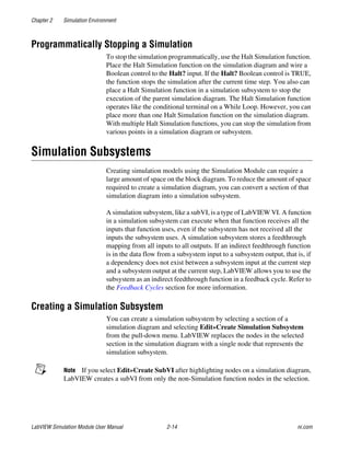 Chapter 2 Simulation Environment
LabVIEW Simulation Module User Manual 2-14 ni.com
Programmatically Stopping a Simulation
To stop the simulation programmatically, use the Halt Simulation function.
Place the Halt Simulation function on the simulation diagram and wire a
Boolean control to the Halt? input. If the Halt? Boolean control is TRUE,
the function stops the simulation after the current time step. You also can
place a Halt Simulation function in a simulation subsystem to stop the
execution of the parent simulation diagram. The Halt Simulation function
operates like the conditional terminal on a While Loop. However, you can
place more than one Halt Simulation function on the simulation diagram.
With multiple Halt Simulation functions, you can stop the simulation from
various points in a simulation diagram or subsystem.
Simulation Subsystems
Creating simulation models using the Simulation Module can require a
large amount of space on the block diagram. To reduce the amount of space
required to create a simulation diagram, you can convert a section of that
simulation diagram into a simulation subsystem.
A simulation subsystem, like a subVI, is a type of LabVIEW VI. A function
in a simulation subsystem can execute when that function receives all the
inputs that function uses, even if the subsystem has not received all the
inputs the subsystem uses. A simulation subsystem stores a feedthrough
mapping from all inputs to all outputs. If an indirect feedthrough function
is in the data flow from a subsystem input to a subsystem output, that is, if
a dependency does not exist between a subsystem input at the current step
and a subsystem output at the current step, LabVIEW allows you to use the
subsystem as an indirect feedthrough function in a feedback cycle. Refer to
the Feedback Cycles section for more information.
Creating a Simulation Subsystem
You can create a simulation subsystem by selecting a section of a
simulation diagram and selecting Edit»Create Simulation Subsystem
from the pull-down menu. LabVIEW replaces the nodes in the selected
section in the simulation diagram with a single node that represents the
simulation subsystem.
Note If you select Edit»Create SubVI after highlighting nodes on a simulation diagram,
LabVIEW creates a subVI from only the non-Simulation function nodes in the selection.
 