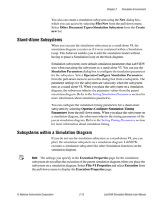 Chapter 2 Simulation Environment
© National Instruments Corporation 2-15 LabVIEW Simulation Module User Manual
You also can create a simulation subsystem using the New dialog box,
which you can access by selecting File»New from the pull-down menu.
Select Other Document Types»Simulation Subsystem from the Create
new list.
Stand-Alone Subsystems
When you execute the simulation subsystem as a stand-alone VI, the
simulation diagram executes as if it were contained within a Simulation
Loop. This behavior enables you to edit the simulation model without
having to place a Simulation Loop on the block diagram.
Simulation subsystems store default simulation parameters that LabVIEW
uses when executing the subsystem as a stand-alone VI. You can use the
Simulation Parameters dialog box to configure the simulation parameters
for the subsystem. Select Operate»Configure Simulation Parameters
from the pull-down menu to access this dialog box from a subsystem. The
parameter settings for the subsystem are valid only when the subsystem
runs as a stand-alone VI. When you place the subsystem on a simulation
diagram, the subsystem inherits the parameter values from the parent
simulation diagram. Refer to the Setting Simulation Parameters section for
more information about simulation parameters.
You can configure the simulation timing parameters for a stand-alone
subsystem by selecting Operate»Configure Simulation Timing
Parameters from the pull-down menu. When you place the subsystem on
a simulation diagram, the subsystem inherits the timing parameters of the
parent simulation diagram. Refer to the Setting Timing Parameters section
for more information about simulation timing.
Subsystems within a Simulation Diagram
If you do not run the simulation subsystem as a stand-alone VI, you can
place the simulation subsystem on a simulation diagram. LabVIEW
executes a simulation subsystem like other Simulation functions on the
simulation diagram.
Note The settings you specify in the Execution Properties page for the simulation
subsystem do not affect the execution of the parent simulation diagram when you place the
subsystem on a simulation diagram. Select File»VI Properties and select Execution from
the pull-down menu to display the Execution Properties page.
 