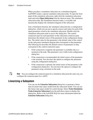 Chapter 2 Simulation Environment
LabVIEW Simulation Module User Manual 2-16 ni.com
When you place a simulation subsystem on a simulation diagram,
LabVIEW creates a special simulation subsystem node. To open the front
panel of the simulation subsystem, right-click the simulation subsystem
node and select Open Subsystem from the shortcut menu. The simulation
subsystem node, like Simulation function nodes, is resizable and
dynamically displays the simulation diagram of the subsystem.
Like a Simulation function, the simulation subsystem has a configuration
dialog box, which you can use to specify sources and values for each of the
input parameters wired to the simulation subsystem. Double-click the
simulation subsystem node to access this dialog box. The control
connection type for each parameter on the subsystem connector pane
determines the default source of the parameter in the configuration dialog
box. The initial value for the parameter is the default value of the control
on the subsystem simulation diagram that corresponds to that parameter.
The following list describes the default sources of parameters as they
correspond to the control connection types.
• If the connection is required, the parameter is available only as a
terminal on the node. The parameter is not visible in the configuration
dialog box.
• If the connection is recommended, the initial source of the parameter
is the terminal. You also have the option to configure the parameter
using the configuration dialog box.
• If the connection is optional, the initial source of the parameter is the
configuration dialog box. You also have the option to configure the
parameter using a terminal on the node.
Note You can configure the connector pane for a simulation subsystem the same way you
configure the connector pane for a subVI.
Linearizing a Subsystem
You can use the Linearize Subsystem dialog box to generate a linear
time-invariant state-space model from the subsystem model. You can use
this linear state-space model for control design. Select Tools»Simulation
Tools»Linearize Subsystem from the pull-down menu to display this
dialog box. Refer to the LabVIEW Help for more information about the
Linearize Subsystem dialog box.
 