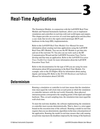 © National Instruments Corporation 3-1 LabVIEW Simulation Module User Manual
3Real-Time Applications
The Simulation Module, in conjunction with the LabVIEW Real-Time
Module and National Instruments hardware, allows you to implement
simulations and controllers in real time with real-world inputs and outputs.
This chapter provides an overview of a real-time application and describes
a case study that involves the rapid control prototype (RCP) and
hardware-in-the-loop (HIL) implementations.
Refer to the LabVIEW Real-Time Module User Manual for more
information about creating real-time applications using the LabVIEW
Real-Time (RT) Module. You can use the RT Module to get data into
and out of the real-time VI. You also can use tools such as the RT
Communication Wizard and the LabVIEW Execution Trace Tool to
develop and fine-tune an application. Refer to the LabVIEW Execution
Trace Toolkit User Guide for more information about the LabVIEW
Execution Trace Tool.
Refer to the documentation for the type of I/O you are using for more
information about I/O programming in the Real-Time Module. For
example, refer to the NI-DAQmx Help for information about analog,
digital, and timing I/O. Refer to the NI-CAN Hardware and Software
Manual for information about CAN I/O.
Determinism
Running a simulation or controller in real time means that the simulation
time must equal the wall-clock time at each point at which the simulation
or controller interacts with the real world. Generally, these physical
interaction points correspond to the sampling points of the input and output
hardware. Thus, at each sampling time, the simulation time must equal the
wall-clock time.
To meet the real-time deadline, the software implementing the simulation
or controller must execute deterministically. That is, there is a strict upper
bound on the execution time of the software. Running a model in real time
requires that you use deterministic algorithms in the time-critical portion of
the application. Running the model in real time ensures that code running
at each time step meets the deadlines imposed by the timing of the hardware
 