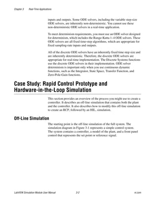 Chapter 3 Real-Time Applications
LabVIEW Simulation Module User Manual 3-2 ni.com
inputs and outputs. Some ODE solvers, including the variable step-size
ODE solvers, are inherently non-deterministic. You cannot use these
non-deterministic ODE solvers in a real-time application.
To meet determinism requirements, you must use an ODE solver designed
for determinism, which includes the Runge-Kutta 1–4 ODE solvers. These
ODE solvers are all fixed time-step algorithms, which are appropriate for
fixed sampling-rate inputs and outputs.
All of the discrete ODE solvers have an inherently fixed time step size and
are inherently deterministic. Therefore, the discrete ODE solvers are
appropriate for real-time implementation. The Discrete Systems functions
use the discrete ODE solvers in their implementation. ODE solver
determinism is important only when you use continuous dynamic
functions, such as the Integrator, State Space, Transfer Function, and
Zero-Pole-Gain functions.
Case Study: Rapid Control Prototype and
Hardware-in-the-Loop Simulation
This section provides an overview of the process you might use to create a
controller. It describes an off-line simulation that contains both the plant
and the controller. It also describes how to modify this off-line simulation
to create an RCP, followed by an HIL, simulation.
Off-Line Simulation
The starting point is the off-line simulation of the full system. The
simulation diagram in Figure 3-1 represents a simple control system.
The system contains a controller, a model of the plant, and a front panel
control that represents the set point or reference signal.
 