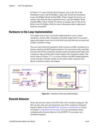 Chapter 3 Real-Time Applications
LabVIEW Simulation Module User Manual 3-4 ni.com
In Figure 3-2, notice that the block diagram code to the left of the
Simulation Loop is the NI-DAQmx setup code. Inside the Simulation
Loop, the DAQmx Read (Analog DBL 1Chan 1Samp) VI receives an
analog value from the data acquisition device, and the DAQmx Write
(Analog DBL 1Chan 1Samp) VI returns an analog value to the device.
Refer to the NI-DAQmx Help for more information about single-point
hardware-timed I/O.
Hardware-in-the-Loop Implementation
You might want to test a controller implementation versus a plant
simulation. In these HIL simulations, the plant model and its associated
inputs and outputs must occur in real time to provide the most accurate and
reliable controller testing.
You can convert the full simulation of the system to an HIL simulation in a
manner similar to the RCP implementation. You must remove the controller
from the full off-line simulation and then replace the plant model input with
a hardware input and the plant model output with a hardware output. The
result, shown in Figure 3-3, is a system similar to the RCP implementation,
except with the controller model, not the plant model, replaced with
physical hardware inputs and outputs.
Figure 3-3. Hardware-in-the-Loop Implementation
Discrete Behavior
Notice the discrete nature of the I/O calls in the simulation diagram. The
I/O executes only once per fixed time step of the continuous Integrator
function. Refer to the LabVIEW VIs, Functions, and Structures section
of Chapter 2, Simulation Environment, for more information about
configuring the discrete behavior of LabVIEW VIs you place on a
simulation diagram.
 