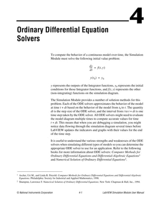 © National Instruments Corporation 4-1 LabVIEW Simulation Module User Manual
4Ordinary Differential Equation
Solvers
To compute the behavior of a continuous model over time, the Simulation
Module must solve the following initial value problem:
y represents the outputs of the Integrator functions, y0 represents the initial
conditions for those Integrator functions, and f(t, y) represents the other
(non-integrating) functions on the simulation diagram.
The Simulation Module provides a number of solution methods for this
problem. Each of the ODE solvers approximates the behavior of the model
at time t + dt based on the behavior of the model from t0 to t. The quantity
dt is the step size of the ODE solver, and the interval from t to t + dt is one
time step taken by the ODE solver. All ODE solvers might need to evaluate
the model diagram multiple times to compute accurate values for time
t + dt. This means that when you are debugging a simulation, you might
notice data flowing through the simulation diagram several times before
LabVIEW updates the indicators and graphs with their values for the end
of the time step.
It is useful to understand the various strengths and weaknesses of the ODE
solvers when simulating different types of models so you can determine the
appropriate ODE solver to use for an application. Refer to the following
books for more information about ODE solvers: Computer Methods for
Ordinary Differential Equations and Differential-Algebraic Equations1
and Numerical Solution of Ordinary Differential Equations2.
1 Ascher, Uri M., and Linda R. Petzold. Computer Methods for Ordinary Differential Equations and Differential-Algebraic
Equations. Philadelphia: Society for Industrial and Applied Mathematics, 1998.
2 Shampine, Lawrence F. Numerical Solution of Ordinary Differential Equations. New York: Chapman & Hall, Inc., 1994.
dy
dt
------ f t y,( )=
y t0( ) y0=
 