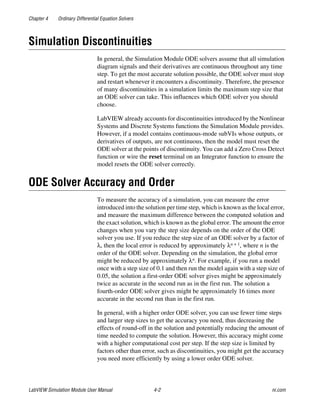 Chapter 4 Ordinary Differential Equation Solvers
LabVIEW Simulation Module User Manual 4-2 ni.com
Simulation Discontinuities
In general, the Simulation Module ODE solvers assume that all simulation
diagram signals and their derivatives are continuous throughout any time
step. To get the most accurate solution possible, the ODE solver must stop
and restart whenever it encounters a discontinuity. Therefore, the presence
of many discontinuities in a simulation limits the maximum step size that
an ODE solver can take. This influences which ODE solver you should
choose.
LabVIEW already accounts for discontinuities introduced by the Nonlinear
Systems and Discrete Systems functions the Simulation Module provides.
However, if a model contains continuous-mode subVIs whose outputs, or
derivatives of outputs, are not continuous, then the model must reset the
ODE solver at the points of discontinuity. You can add a Zero Cross Detect
function or wire the reset terminal on an Integrator function to ensure the
model resets the ODE solver correctly.
ODE Solver Accuracy and Order
To measure the accuracy of a simulation, you can measure the error
introduced into the solution per time step, which is known as the local error,
and measure the maximum difference between the computed solution and
the exact solution, which is known as the global error. The amount the error
changes when you vary the step size depends on the order of the ODE
solver you use. If you reduce the step size of an ODE solver by a factor of
λ, then the local error is reduced by approximately λn + 1, where n is the
order of the ODE solver. Depending on the simulation, the global error
might be reduced by approximately λn. For example, if you run a model
once with a step size of 0.1 and then run the model again with a step size of
0.05, the solution a first-order ODE solver gives might be approximately
twice as accurate in the second run as in the first run. The solution a
fourth-order ODE solver gives might be approximately 16 times more
accurate in the second run than in the first run.
In general, with a higher order ODE solver, you can use fewer time steps
and larger step sizes to get the accuracy you need, thus decreasing the
effects of round-off in the solution and potentially reducing the amount of
time needed to compute the solution. However, this accuracy might come
with a higher computational cost per step. If the step size is limited by
factors other than error, such as discontinuities, you might get the accuracy
you need more efficiently by using a lower order ODE solver.
 