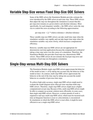 Chapter 4 Ordinary Differential Equation Solvers
© National Instruments Corporation 4-3 LabVIEW Simulation Module User Manual
Variable Step-Size versus Fixed Step-Size ODE Solvers
Some of the ODE solvers the Simulation Module provides estimate the
error introduced by the ODE solver at each time step. These ODE solvers
then adjust the step size throughout the simulation to ensure that this
per-step error remains at a given relative and absolute tolerance. More
specifically, for each integrator variable y, the ODE solver varies the step
size to control the error according to the following approximation:
These variable step-size ODE solvers can take small time steps when the
simulation variables vary rapidly and can take larger time steps when the
simulation variables vary more slowly, which increases computational
efficiency.
However, variable step-size ODE solvers are not appropriate for
deterministic real-time applications because the computational overhead of
taking a time step varies over the course of a simulation. Therefore, the
Simulation Module also provides fixed step-size, deterministic ODE
solvers. These ODE solvers do not estimate the local per-step error and
maintain a fixed step size throughout a simulation.
Single-Step versus Multi-Step ODE Solvers
The Simulation Module single-step ODE solvers approximate the behavior
of the model at time t + dt by taking into account only the behavior of the
model at time t. In contrast, multi-step ODE solvers approximate the
behavior at the end of the time step by taking into account the model
behavior at a number of previous time steps.
To achieve high order accuracy, single-step ODE solvers might need to
evaluate the model diagram more often per time step than multi-step
ODE solvers. Therefore, single-step ODE solvers might incur a higher
computational cost per step. Because of this, multi-step ODE solvers might
be able to compute an accurate solution more efficiently, in some cases,
than single-step ODE solvers. However, a certain amount of work is
required to start up a multi-step ODE solver, which must be incurred each
time an Integrator function is reset or a discontinuity is encountered.
In simulations in which the ODE solver is reset often, it might be more
efficient to use a single-step ODE solver.
per-step error y * relative tolerance absolute tolerance+≈
 