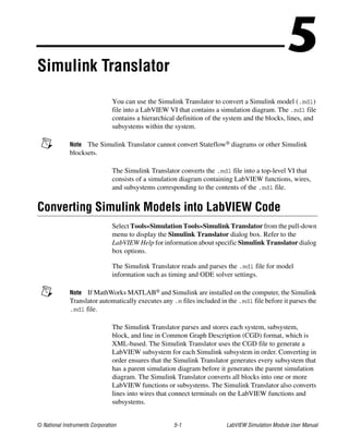 © National Instruments Corporation 5-1 LabVIEW Simulation Module User Manual
5Simulink Translator
You can use the Simulink Translator to convert a Simulink model (.mdl)
file into a LabVIEW VI that contains a simulation diagram. The .mdl file
contains a hierarchical definition of the system and the blocks, lines, and
subsystems within the system.
Note The Simulink Translator cannot convert Stateflow® diagrams or other Simulink
blocksets.
The Simulink Translator converts the .mdl file into a top-level VI that
consists of a simulation diagram containing LabVIEW functions, wires,
and subsystems corresponding to the contents of the .mdl file.
Converting Simulink Models into LabVIEW Code
Select Tools»Simulation Tools»Simulink Translator from the pull-down
menu to display the Simulink Translator dialog box. Refer to the
LabVIEW Help for information about specific Simulink Translator dialog
box options.
The Simulink Translator reads and parses the .mdl file for model
information such as timing and ODE solver settings.
Note If MathWorks MATLAB® and Simulink are installed on the computer, the Simulink
Translator automatically executes any .m files included in the .mdl file before it parses the
.mdl file.
The Simulink Translator parses and stores each system, subsystem,
block, and line in Common Graph Description (CGD) format, which is
XML-based. The Simulink Translator uses the CGD file to generate a
LabVIEW subsystem for each Simulink subsystem in order. Converting in
order ensures that the Simulink Translator generates every subsystem that
has a parent simulation diagram before it generates the parent simulation
diagram. The Simulink Translator converts all blocks into one or more
LabVIEW functions or subsystems. The Simulink Translator also converts
lines into wires that connect terminals on the LabVIEW functions and
subsystems.
 