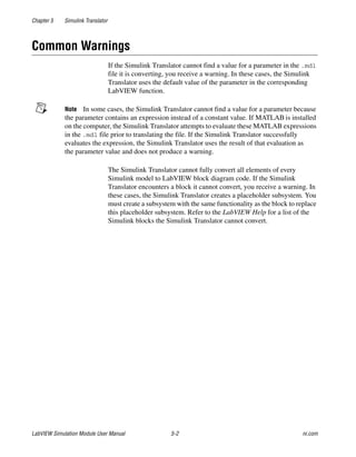 Chapter 5 Simulink Translator
LabVIEW Simulation Module User Manual 5-2 ni.com
Common Warnings
If the Simulink Translator cannot find a value for a parameter in the .mdl
file it is converting, you receive a warning. In these cases, the Simulink
Translator uses the default value of the parameter in the corresponding
LabVIEW function.
Note In some cases, the Simulink Translator cannot find a value for a parameter because
the parameter contains an expression instead of a constant value. If MATLAB is installed
on the computer, the Simulink Translator attempts to evaluate these MATLAB expressions
in the .mdl file prior to translating the file. If the Simulink Translator successfully
evaluates the expression, the Simulink Translator uses the result of that evaluation as
the parameter value and does not produce a warning.
The Simulink Translator cannot fully convert all elements of every
Simulink model to LabVIEW block diagram code. If the Simulink
Translator encounters a block it cannot convert, you receive a warning. In
these cases, the Simulink Translator creates a placeholder subsystem. You
must create a subsystem with the same functionality as the block to replace
this placeholder subsystem. Refer to the LabVIEW Help for a list of the
Simulink blocks the Simulink Translator cannot convert.
 