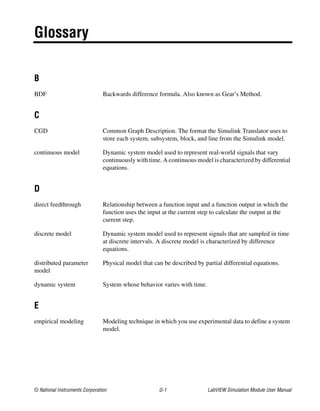 © National Instruments Corporation G-1 LabVIEW Simulation Module User Manual
Glossary
B
BDF Backwards difference formula. Also known as Gear’s Method.
C
CGD Common Graph Description. The format the Simulink Translator uses to
store each system, subsystem, block, and line from the Simulink model.
continuous model Dynamic system model used to represent real-world signals that vary
continuously with time. A continuous model is characterized by differential
equations.
D
direct feedthrough Relationship between a function input and a function output in which the
function uses the input at the current step to calculate the output at the
current step.
discrete model Dynamic system model used to represent signals that are sampled in time
at discrete intervals. A discrete model is characterized by difference
equations.
distributed parameter
model
Physical model that can be described by partial differential equations.
dynamic system System whose behavior varies with time.
E
empirical modeling Modeling technique in which you use experimental data to define a system
model.
 