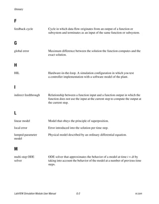 Glossary
LabVIEW Simulation Module User Manual G-2 ni.com
F
feedback cycle Cycle in which data flow originates from an output of a function or
subsystem and terminates as an input of the same function or subsystem.
G
global error Maximum difference between the solution the function computes and the
exact solution.
H
HIL Hardware-in-the-loop. A simulation configuration in which you test
a controller implementation with a software model of the plant.
I
indirect feedthrough Relationship between a function input and a function output in which the
function does not use the input at the current step to compute the output at
the current step.
L
linear model Model that obeys the principle of superposition.
local error Error introduced into the solution per time step.
lumped parameter
model
Physical model described by an ordinary differential equation.
M
multi-step ODE
solver
ODE solver that approximates the behavior of a model at time t + dt by
taking into account the behavior of the model at a number of previous time
steps.
 