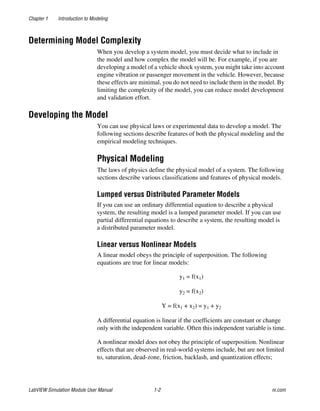 Chapter 1 Introduction to Modeling
LabVIEW Simulation Module User Manual 1-2 ni.com
Determining Model Complexity
When you develop a system model, you must decide what to include in
the model and how complex the model will be. For example, if you are
developing a model of a vehicle shock system, you might take into account
engine vibration or passenger movement in the vehicle. However, because
these effects are minimal, you do not need to include them in the model. By
limiting the complexity of the model, you can reduce model development
and validation effort.
Developing the Model
You can use physical laws or experimental data to develop a model. The
following sections describe features of both the physical modeling and the
empirical modeling techniques.
Physical Modeling
The laws of physics define the physical model of a system. The following
sections describe various classifications and features of physical models.
Lumped versus Distributed Parameter Models
If you can use an ordinary differential equation to describe a physical
system, the resulting model is a lumped parameter model. If you can use
partial differential equations to describe a system, the resulting model is
a distributed parameter model.
Linear versus Nonlinear Models
A linear model obeys the principle of superposition. The following
equations are true for linear models:
y1 = f(x1)
y2 = f(x2)
Y = f(x1 + x2) = y1 + y2
A differential equation is linear if the coefficients are constant or change
only with the independent variable. Often this independent variable is time.
A nonlinear model does not obey the principle of superposition. Nonlinear
effects that are observed in real-world systems include, but are not limited
to, saturation, dead-zone, friction, backlash, and quantization effects;
 
