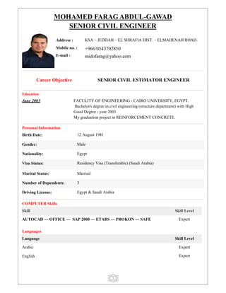 1
MOHAMED FARAG ABDUL-GAWAD
SENIOR CIVIL ENGINEER
Career Objective SENIOR CIVIL ESTIMATOR ENGINEER
Education
June 2003: FACULITY OF ENGINEERING - CAIRO UNIVERSITY, EGYPT.
Bachelor's degree in civil engineering (structure department) with High
Good Degree - year 2003.
My graduation project in REINFORCEMENT CONCRETE.
Personal Information
Birth Date: 12 August 1981
Gender: Male
Nationality: Egypt
Visa Status: Residency Visa (Transferable) (Saudi Arabia)
Marital Status: Married
Number of Dependents: 3
Driving License: Egypt & Saudi Arabia
COMPUTER Skills
Skill Skill Level
AUTOCAD –– OFFICE –– SAP 2000 –– ETABS –– PROKON –– SAFE Expert
Languages
Language Skill Level
Arabic Expert
English Expert
Address : KSA – JEDDAH – EL SHRAFIA DIST. – ELMADENAH ROAD.
Mobile no. : +966/0543702850
E-mail : midofarag@yahoo.com
 