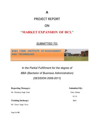 Page 1 of 42
A
PROJECT REPORT
ON
“MARKET EXPANSION OF HCL”
SUBMITTED TO:
In the Partial Fulfillment for the degree of
BBA (Bachelor of Business Administration)
(SESSION 2008-2011)
Reporting Manager: Submitted By:
Mr. Mandeep Singh Saini Vikas Dalmia
16116
Training Incharge: BBA
Mr. Tanvir Singh Noor
BABA FARID INSTITUTE OF MANAGEMENT
AND TECHNOLOGY
 