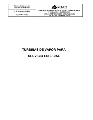 Número de documento
NRF-170-PEMEX-2008
31 de diciembre de 2008
COMITÉ DE NORMALIZACIÓN DE PETRÓLEOS MEXICANOS
Y ORGANISMOS SUBSIDIARIOS
PÁGINA 1 DE 26
SUBCOMITÉ TÉCNICO DE NORMALIZACIÓN
DE PETRÓLEOS MEXICANOS
TURBINAS DE VAPOR PARA
SERVICIO ESPECIAL
 