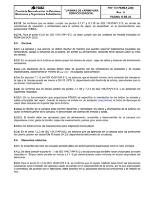 NRF-170-PEMEX-2008
Rev.: 0
Comité de Normalización de Petróleos
Mexicanos y Organismos Subsidiarios
TURBINAS DE VAPOR PARA
SERVICIO ESPECIAL
PÁGINA 10 DE 26
8.2.18. Se confirma que se deben cumplir los puntos 6.1.17 y 6.1.18 de ISO 10437/API 612, en donde las
condiciones de operación y ambientales para la turbina de vapor, se especifican en la documentación que
proporciona PEMEX.
8.2.19. Para el punto 6.2.6 de ISO 10437/API 612, se debe cumplir con las unidades de medida indicadas en
NOM-008-SCFI-2002.
8.3. Carcasa.
8.3.1. La carcasa y sus apoyos se deben diseñar de manera que puedan soportar distorsiones causadas por
temperatura, cargas o esfuerzos de la tubería, sin perder su alineamiento, debiendo tener apoyos sobre su línea
de centros.
8.3.2. En la carcasa de la turbina se deben prever los drenes de vapor, cajas de sellos y sistemas de enfriamiento
necesarios.
8.3.3. Los espesores de la carcasa deben estar de acuerdo con las condiciones de operación y de prueba
especificados, adicionando un mínimo de 3,2 mm (1/8 pulgada) para corrosión.
8.3.4. En el punto 7.1.12 de ISO 10437/API 612, se adiciona, que el tamaño mínimo de la conexión del drenaje en
la caja y la carcasa puede ser menor a DN 25 (NPS 1), dependiendo del diseño de la turbina, para drenes que no
se drenan continuamente
8.3.5. Se confirma que se deben cumplir los puntos 7.1.15f y 7.2.1 de ISO 10437/API 612, y se adicionan los
siguientes requisitos:
8.3.5.1. En la documentación que proporciona PEMEX se especifica la orientación de las bridas de entrada y
salida principales del vapor. Cuando el equipo se instale en un entrepiso (mezzanine), la brida de descarga de
vapor debe ubicarse en la parte baja de la turbina.
8.3.5.2. El diseño de la carcasa debe permitir desarmar y reemplazar los sellos y chumaceras de la turbina, sin
quitar la mitad superior de la carcasa, ni desconectar las tuberías de entrada y salida.
8.3.5.3. El diseño debe ser apropiado para un alineamiento, ensamble y desensamble de la carcasa con
dispositivos como: gatos de tornillo, orejas de levantamiento, pernos guía, entre otros.
8.3.5.4. Se deben prever las preparaciones para inspección boroscópica.
8.3.6. En el punto 7.2.3 de ISO 10437/API 612, se adiciona que las aperturas en la carcasa para las conexiones
de tubería pueden ser desde DN 15 hasta DN 25 (dependiendo del tamaño de la turbina).
8.4. Elementos rotatorios.
8.4.1. El ensamble del rotor de repuesto también debe ser dinámicamente balanceado como el rotor principal.
8.4.2. Se debe cumplir el punto 8.1.1 de ISO 10437/API 612 y se adiciona que se debe hacer una prueba de sobre
velocidad a 120 por ciento durante un minuto y a 115 por ciento durante cuatro minutos, en el piso de pruebas del
fabricante.
8.4.3. Para el punto 8.1.4 de ISO 10437/API 612, se confirma que el equipo rotatorio debe tener las previsiones
necesarias para el método de balanceo usado en campo sin el desensamble de la turbina, por lo que el proveedor
o contratista, de acuerdo con el fabricante, debe describir en su propuesta técnica las previsiones y el método de
uso.
 