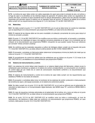 NRF-170-PEMEX-2008
Rev.: 0
Comité de Normalización de Petróleos
Mexicanos y Organismos Subsidiarios
TURBINAS DE VAPOR PARA
SERVICIO ESPECIAL
PÁGINA 12 DE 26
8.7.5. La turbina de vapor debe contar con sellos especiales de vapor para evitar la entrada de aire a la turbina y
la fuga de vapor a la atmósfera en las distintas etapas de operación. El sistema debe contar con reguladores de
presión del vapor, enviando el vapor excedente hacia la válvula atemperadora y debe incluir las válvulas manuales
requeridas que permitan operar el sistema con el regulador fuera de servicio. El sistema de sellado de la turbina
debe cumplir con los requerimientos de la figuras G.1 y G.2 del Anexo “G” de ISO 10437/API 612.
8.8. Materiales.
8.8.1. Se debe cumplir el punto 11.1.1 de ISO 10437/API 612, en el cual se debe tomar en cuenta los materiales
que se especifiquen en la documentación que proporciona PEMEX y en esta norma de referencia.
8.8.2. El material de las toberas debe ser de acero inoxidable o la aleación conveniente de cromo para reducir al
mínimo la corrosión y erosión.
8.8.3. El punto 11.1.6 de ISO 10437/API 612 se modifica como se indica a continuación: el proveedor o contratista,
debe seleccionar los materiales en base a los agentes corrosivos presentes en el vapor y en el ambiente que se
indiquen en la documentación que proporciona PEMEX, incluyendo los que puedan causar fisura por esfuerzos
por corrosión “stress corrosion cracking”.
8.8.4. Se confirma que los materiales expuestos a sulfuro de hidrógeno deben cumplir con el requisito del punto
11.1.9 de ISO 10437/API 612 y se debe utilizar la última edición de ISO 15156-1/NACE MR0175.
8.8.5. El proveedor, contratista y/o fabricante deben determinar la temperatura mínima de diseño del metal que se
indica en el punto 11.1.15 de ISO 10437/API 612.
8.8.6. El procedimiento de control de calidad para las soldaduras que se indican en el punto 11.3.3 inciso b) de
ISO 10437/API 612, se establece en la documentación que proporciona PEMEX.
8.9. Sistema de instrumentación y control.
8.9.1. Los sistemas de control deben estar basados en un sistema digital propio del fabricante y deben enviar la
señalización para monitorear su estado en el sistema de control correspondiente. La comunicación con el sistema
de control debe ser por medio de un canal de comunicación redundante conforme a la documentación que
proporciona PEMEX.
8.9.2. El sistema de instrumentación y control de la turbina de vapor debe cumplir con los requerimientos que
establezca PEMEX en las bases de licitación.
8.9.3. El proveedor o contratista debe incluir el monitoreo de los sistemas de control, protección e Instrumentación
de la turbina de vapor y del equipo accionado, en el sistema de control de la planta.
8.9.4. Se debe cumplir con el punto 12.2.3 de ISO 10437/API 612, en el cual se adiciona que el gobernador de
velocidad se debe basar en un microprocesador digital dedicado, tipo NEMA clase "D", conforme a NEMA SM23 o
equivalente.
8.9.5. En caso de requerirse controles adicionales en el gobernador de la turbina, tal y como se indica en el punto
12.2.13 de ISO 10437/API 612, se debe indicar en la documentación que proporciona PEMEX.
8.9.6. En el punto 12.2.14 de ISO 10437/API 612 se modifica como se indica a continuación: el nivel de
redundancia y de tolerancia a fallas debe ser conforme a la documentación que proporciona PEMEX, en caso
contrario, debe aplicar el punto 12.2.14 de ISO 10437/API 612.
 