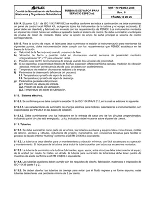 NRF-170-PEMEX-2008
Rev.: 0
Comité de Normalización de Petróleos
Mexicanos y Organismos Subsidiarios
TURBINAS DE VAPOR PARA
SERVICIO ESPECIAL
PÁGINA 14 DE 26
8.9.14. El punto 12.5.1 de ISO 10437/API 612 se modifica conforme se indica a continuación: se debe suministrar
un panel de control local NEMA 4X, incluyendo todos los instrumentos de la turbina y el equipo accionado. El
panel debe ser diseñado y fabricado en acuerdo con los requerimientos de PEMEX. Los instrumentos montados
en el panel de control deben ser visibles al operador desde el sistema de control. Se debe suministrar una lámpara
de prueba de botón de contacto. Debe tener la opción de envío de señal principal al sistema de control
correspondiente.
8.9.15. Para la turbina de vapor, el fabricante debe suministrar e instalar la Instrumentación para monitorear los
siguientes puntos, dicha instrumentación debe cumplir con los requerimientos que PEMEX establezca en las
bases de licitación:
a) Velocidad de la flecha (r/min) usando un sensor de fase.
b) Vibración de flecha y posición radial en chumaceras usando sensores de proximidad montados
ortogonalmente “X” y “Y” para vibración radial.
c) Posición axial dentro de chumaceras de empuje usando dos sensores de proximidad.
d) Si se especifica, excentricidad (flexión de flecha), expansión diferencial flecha-carcasa, medición de vibración
absoluta, medición de frecuencia alta de paso de alabes con acelerómetros.
e) Temperatura de metal en chumaceras radiales y de empuje.
f) Parámetros de desempeño (eficiencia del proceso):
f.1. Temperatura y presión de vapor de entrada.
f.2. Temperatura y presión de vapor de descarga.
g) Parámetros generales del proceso:
g.1. Posición de válvula de entrada.
g.2. Presión de aceite de lubricación.
g.3. Temperatura de aceite de lubricación.
8.10. Sistema eléctrico.
8.10.1. Se confirma que se debe cumplir la sección 13 de ISO 10437/API 612, en la cual se adiciona lo siguiente:
8.10.1.1. Las características de suministro de energía eléctrica para motores, calentadores e instrumentación, son
especificados por PEMEX en las bases de licitación.
8.10.1.2. Debe suministrarse una luz indicadora en la entrada de cada uno de los circuitos proporcionados,
indicando que el circuito está energizado. La luz indicadora debe instalarse sobre el panel de control.
8.11. Tuberías.
8.11.1. Se debe suministrar como parte de la turbina, las tuberías auxiliares y equipos tales como drenes, mirillas
de retorno, venteos y válvulas, reductores de presión, manómetros, con conexiones bridadas para facilitar el
proceso de lavado interno “flushing” conforme al ASTM D 6439 o equivalente.
8.11.2. La tubería se debe diseñar para un mantenimiento y vibración mínimos, con fácil acceso para su operación
y mantenimiento. El fabricante de la turbina debe incluir la tubería auxiliar con todos sus accesorios montados.
8.11.3. La tubería de suministro a la turbina (lubricantes, agua, vapor, entre otros) se debe interconectar al equipo
de la unidad por medio de bridas, en donde, la tubería para suministro de lubricantes debe tener puntos de
muestreo de aceite conforme a ASTM D 6439 o equivalente.
8.11.4. Las tuberías auxiliares deben cumplir con los requisitos de diseño, fabricación, materiales e inspección de
ISO 10438 (parte 1 y 2).
8.11.5. Se deben diseñar las tuberías de drenaje para evitar que el fluido regrese y se forme espuma, estas
tuberías deben tener una pendiente mínima de 2 por ciento.
 