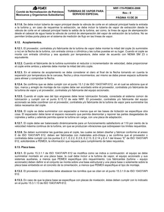 NRF-170-PEMEX-2008
Rev.: 0
Comité de Normalización de Petróleos
Mexicanos y Organismos Subsidiarios
TURBINAS DE VAPOR PARA
SERVICIO ESPECIAL
PÁGINA 15 DE 26
8.11.6. Se debe incluir tubería de vapor principal desde la válvula de corte en el cabezal principal hasta la entrada
a la turbina y, en caso de requerirse la extracción, se debe incluir la tubería de vapor de extracción desde la
válvula de corte en el cabezal principal hasta la salida de la turbina, así como, la línea de agua de atemperación
desde el cabezal de agua hasta la válvula de control de atemperación del vapor de extracción de la turbina. No se
permiten bridas porta placa en el sistema de medición de flujo en las líneas de vapor.
8.12. Acoplamientos.
8.12.1. El proveedor, contratista y/o fabricante de la turbina de vapor debe montar la mitad del cople (lo suministre
o no) en la flecha de la turbina, con entrada cónica o cilíndrica y las cuñas puestas en su lugar. Cuando el cople se
monte con entrada cilíndrica y sea ajustado por temperatura, debe estar de acuerdo con NEMA SM 23 o
equivalente.
8.12.2. Cuando el fabricante de la turbina suministre el reductor o incrementador de velocidad, debe proporcionar
el cople entre ambos y además debe montar la mitad del otro cople.
8.12.3. En el sistema de acoplamiento se debe considerar el claro al final de la flecha tomando en cuenta la
expansión por temperatura de la carcasa, flecha y otros movimientos; así mismo se debe prever espacio suficiente
para alinear y comprobar la flecha.
8.12.4. Se confirma que se debe cumplir con el punto 15.1.2 de ISO 10437/API 612, en el cual se adiciona que el
tipo, marca y arreglo de montaje de los coples debe ser acordado entre el proveedor, contratista y/o fabricante de
la turbina de vapor y el proveedor, contratista y/o fabricante del equipo accionado.
8.12.5. Cuando el cople sea del tipo engranes debe tener lubricación forzada, conectada al sistema común de
lubricación y cumplir con el punto 8.15.12 de esta NRF. El proveedor, contratista y/o fabricante del equipo
accionado se debe coordinar con el proveedor, contratista y/o fabricante de la turbina de vapor para suministrar los
datos necesarios del cople.
8.12.6. El cople se debe suministrar con espaciador a menos que en las bases de licitación se especifique otra
cosa. El espaciador debe tener el espacio necesario que permita desmontar y reponer las partes desgastadas de
cojinetes y sellos y además permita operar la turbina sin carga, con una placa de adaptación.
8.12.7. El cople debe ser balanceado dinámicamente para un funcionamiento satisfactorio al 110 por ciento de la
velocidad máxima continua de la turbina, sin que se produzcan vibraciones que sobrepasen los límites requeridos.
8.12.8. Se deben suministrar las guardas para el cople, las cuales se deben diseñar y fabricar conforme al anexo
E de ISO 10437/API 612, deben ser fabricadas con materiales anti-chispa y se confirma que el proveedor o
contratista debe cumplir con los puntos E.2.1, E.2.2, E.2.9, E.2.13, E.2.14 y E.4.1 del Anexo “E” de ISO 10437/API
612, solicitándole a PEMEX, la información que requiera para cumplimiento de tales requisitos.
8.13. Placa base.
8.13.1. El punto 15.3.1.1 de ISO 10437/API 612 se modifica como se indica a continuación: el equipo se debe
suministrar montado en una placa base, la cual debe incluir a la turbina de vapor, el equipo accionado y sus
sistemas auxiliares, a menos que PEMEX especifique otro requerimiento. Los fabricantes (turbina – equipo
accionado) deben definir si el conjunto se monta sobre una base estructural y una placa base o solamente sobre la
placa base embebida en el concreto de la cimentación, a menos que PEMEX especifique el tipo de montaje.
8.13.2. El proveedor o contratista debe abastecer los tornillos que se citan en el punto 15.3.1.9 de ISO 10437/API
612.
8.13.3. En caso de que la placa base se especifique con placas de nivelación, éstas deben cumplir con lo indicado
en el punto 15.3.1.13 de ISO 10437/API 612.
 