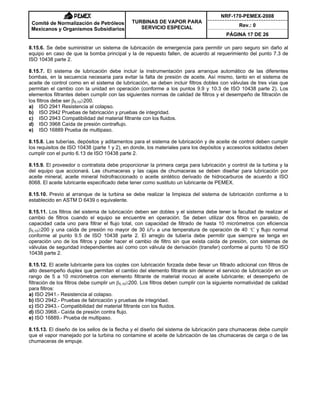 NRF-170-PEMEX-2008
Rev.: 0
Comité de Normalización de Petróleos
Mexicanos y Organismos Subsidiarios
TURBINAS DE VAPOR PARA
SERVICIO ESPECIAL
PÁGINA 17 DE 26
8.15.6. Se debe suministrar un sistema de lubricación de emergencia para permitir un paro seguro sin daño al
equipo en caso de que la bomba principal y la de repuesto fallen, de acuerdo al requerimiento del punto 7.3 de
ISO 10438 parte 2.
8.15.7. El sistema de lubricación debe incluir la instrumentación para arranque automático de las diferentes
bombas, en la secuencia necesaria para evitar la falta de presión de aceite. Así mismo, tanto en el sistema de
aceite de control como en el sistema de lubricación, se deben incluir filtros dobles con válvulas de tres vías que
permitan el cambio con la unidad en operación (conforme a los puntos 9.9 y 10.3 de ISO 10438 parte 2). Los
elementos filtrantes deben cumplir con las siguientes normas de calidad de filtros y el desempeño de filtración de
los filtros debe ser E5,10t200.
a) ISO 2941 Resistencia al colapso.
b) ISO 2942 Pruebas de fabricación y pruebas de integridad.
c) ISO 2943 Compatibilidad del material filtrante con los fluidos.
d) ISO 3968 Caída de presión contraflujo.
e) ISO 16889 Prueba de multipaso.
8.15.8. Las tuberías, depósitos y aditamentos para el sistema de lubricación y de aceite de control deben cumplir
los requisitos de ISO 10438 (parte 1 y 2), en donde, los materiales para los depósitos y accesorios soldados deben
cumplir con el punto 6.13 de ISO 10438 parte 2.
8.15.9. El proveedor o contratista debe proporcionar la primera carga para lubricación y control de la turbina y la
del equipo que accionará. Las chumaceras y las cajas de chumaceras se deben diseñar para lubricación por
aceite mineral, aceite mineral hidrofraccionado o aceite sintético derivado de hidrocarburos de acuerdo a ISO
8068. El aceite lubricante especificado debe tener como sustituto un lubricante de PEMEX.
8.15.10. Previo al arranque de la turbina se debe realizar la limpieza del sistema de lubricación conforme a lo
establecido en ASTM D 6439 o equivalente.
8.15.11. Los filtros del sistema de lubricación deben ser dobles y el sistema debe tener la facultad de realizar el
cambio de filtros cuando el equipo se encuentre en operación. Se deben utilizar dos filtros en paralelo, de
capacidad cada uno para filtrar el flujo total, con capacidad de filtrado de hasta 10 micrómetros con eficiencia
E5,10t200 y una caída de presión no mayor de 30 kPa a una temperatura de operación de 40 ºC y flujo normal
conforme al punto 9.5 de ISO 10438 parte 2. El arreglo de tubería debe permitir que siempre se tenga en
operación uno de los filtros y poder hacer el cambio de filtro sin que exista caída de presión, con sistemas de
válvulas de seguridad independientes así como con válvula de derivación (transfer) conforme al punto 10 de ISO
10438 parte 2.
8.15.12. El aceite lubricante para los coples con lubricación forzada debe llevar un filtrado adicional con filtros de
alto desempeño duplex que permitan el cambio del elemento filtrante sin detener el servicio de lubricación en un
rango de 5 a 10 micrómetros con elemento filtrante de material inocuo al aceite lubricante; el desempeño de
filtración de los filtros debe cumplir un E5,10t200. Los filtros deben cumplir con la siguiente normatividad de calidad
para filtros:
a) ISO 2941.- Resistencia al colapso.
b) ISO 2942.- Pruebas de fabricación y pruebas de integridad.
c) ISO 2943.- Compatibilidad del material filtrante con los fluidos.
d) ISO 3968.- Caída de presión contra flujo.
e) ISO 16889.- Prueba de multipaso.
8.15.13. El diseño de los sellos de la flecha y el diseño del sistema de lubricación para chumaceras debe cumplir
que el vapor manejado por la turbina no contamine el aceite de lubricación de las chumaceras de carga o de las
chumaceras de empuje.
 