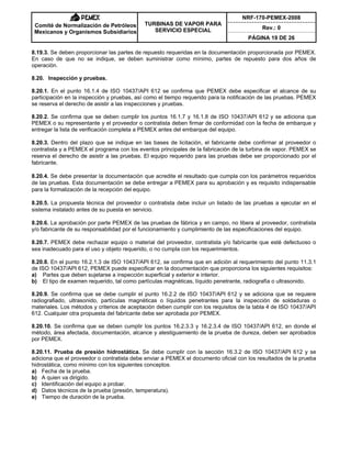NRF-170-PEMEX-2008
Rev.: 0
Comité de Normalización de Petróleos
Mexicanos y Organismos Subsidiarios
TURBINAS DE VAPOR PARA
SERVICIO ESPECIAL
PÁGINA 19 DE 26
8.19.3. Se deben proporcionar las partes de repuesto requeridas en la documentación proporcionada por PEMEX.
En caso de que no se indique, se deben suministrar como mínimo, partes de repuesto para dos años de
operación.
8.20. Inspección y pruebas.
8.20.1. En el punto 16.1.4 de ISO 10437/API 612 se confirma que PEMEX debe especificar el alcance de su
participación en la inspección y pruebas, así como el tiempo requerido para la notificación de las pruebas. PEMEX
se reserva el derecho de asistir a las inspecciones y pruebas.
8.20.2. Se confirma que se deben cumplir los puntos 16.1.7 y 16.1.8 de ISO 10437/API 612 y se adiciona que
PEMEX o su representante y el proveedor o contratista deben firmar de conformidad con la fecha de embarque y
entregar la lista de verificación completa a PEMEX antes del embarque del equipo.
8.20.3. Dentro del plazo que se indique en las bases de licitación, el fabricante debe confirmar al proveedor o
contratista y a PEMEX el programa con los eventos principales de la fabricación de la turbina de vapor. PEMEX se
reserva el derecho de asistir a las pruebas. El equipo requerido para las pruebas debe ser proporcionado por el
fabricante.
8.20.4. Se debe presentar la documentación que acredite el resultado que cumpla con los parámetros requeridos
de las pruebas. Esta documentación se debe entregar a PEMEX para su aprobación y es requisito indispensable
para la formalización de la recepción del equipo.
8.20.5. La propuesta técnica del proveedor o contratista debe incluir un listado de las pruebas a ejecutar en el
sistema instalado antes de su puesta en servicio.
8.20.6. La aprobación por parte PEMEX de las pruebas de fábrica y en campo, no libera al proveedor, contratista
y/o fabricante de su responsabilidad por el funcionamiento y cumplimiento de las especificaciones del equipo.
8.20.7. PEMEX debe rechazar equipo o material del proveedor, contratista y/o fabricante que esté defectuoso o
sea inadecuado para el uso y objeto requerido, o no cumpla con los requerimientos.
8.20.8. En el punto 16.2.1.3 de ISO 10437/API 612, se confirma que en adición al requerimiento del punto 11.3.1
de ISO 10437/API 612, PEMEX puede especificar en la documentación que proporciona los siguientes requisitos:
a) Partes que deben sujetarse a inspección superficial y exterior e interior.
b) El tipo de examen requerido, tal como partículas magnéticas, líquido penetrante, radiografía o ultrasonido.
8.20.9. Se confirma que se debe cumplir el punto 16.2.2 de ISO 10437/API 612 y se adiciona que se requiere
radiografiado, ultrasonido, partículas magnéticas o líquidos penetrantes para la inspección de soldaduras o
materiales. Los métodos y criterios de aceptación deben cumplir con los requisitos de la tabla 4 de ISO 10437/API
612. Cualquier otra propuesta del fabricante debe ser aprobada por PEMEX.
8.20.10. Se confirma que se deben cumplir los puntos 16.2.3.3 y 16.2.3.4 de ISO 10437/API 612, en donde el
método, área afectada, documentación, alcance y atestiguamiento de la prueba de dureza, deben ser aprobados
por PEMEX.
8.20.11. Prueba de presión hidrostática. Se debe cumplir con la sección 16.3.2 de ISO 10437/API 612 y se
adiciona que el proveedor o contratista debe enviar a PEMEX el documento oficial con los resultados de la prueba
hidrostática, como mínimo con los siguientes conceptos:
a) Fecha de la prueba.
b) A quien va dirigido.
c) Identificación del equipo a probar.
d) Datos técnicos de la prueba (presión, temperatura).
e) Tiempo de duración de la prueba.
 