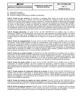 NRF-170-PEMEX-2008
Rev.: 0
Comité de Normalización de Petróleos
Mexicanos y Organismos Subsidiarios
TURBINAS DE VAPOR PARA
SERVICIO ESPECIAL
PÁGINA 20 DE 26
f) Alcance de la prueba.
g) Aprobado o desaprobado.
h) Firma de 2 testigos autorizados por PEMEX y el fabricante.
8.20.12. Prueba de giro mecánico. El proveedor o contratista debe realizar las prueba de giro mecánico
conforme a los requisitos de la sección 16.3.3 de ISO 10437/API 612, excepto el punto 16.3.3.3e) de ISO
10437/API 612 que se modifica como se indica a continuación: los datos de vibración en tiempo-real de la prueba,
conforme a lo especificado por PEMEX, se deben grabar y una copia de la grabación se debe entregar a PEMEX.
Así mismo en esta prueba, el equipo de monitoreo de vibración y temperatura debe cumplir con API 670 o
equivalente. Los transductores de vibración radial, posición axial, sensores de temperatura en chumaceras deben
ser instalados de acuerdo con los requerimientos del API 670 o equivalente. Para la prueba de giro mecánico del
conjunto (turbina-equipo accionado) se debe cumplir con los protocolos de pruebas del equipo accionado.
8.20.13. Pruebas adicionales. En punto 16.3.4.1 de ISO 10437/API 612 se modifica como se indica a
continuación: PEMEX, en la documentación que proporciona, debe especificar las pruebas de taller o de campo
que se deben llevar acabo, de las indicadas en los puntos 16.3.4.2 al 16.3.4.11 de ISO 10437/API 612, así mismo,
se deben aplicar los comentarios de PEMEX que se indiquen en el protocolo de pruebas, antes de efectuar la
prueba.
8.20.14. Prueba de comportamiento. El punto 16.3.4.2 de ISO 10437/API 612 se modifica como se indica a
continuación: cuando PEMEX solicite la prueba de comportamiento, ésta se debe llevar a cabo en el sitio de
operación en la cimentación definitiva, con el gas de proceso, con el equipo completo y en las condiciones reales
de operación establecidas en la hoja de datos de la turbina de vapor y del equipo accionado, ambos, con todos
sus accesorios. La prueba debe cumplir con los requerimientos del ASME PTC6 o equivalente. La metodología de
prueba debe ser aprobada por PEMEX. Los niveles de vibración deben medirse y grabarse durante la prueba
como se indica en los puntos 16.3.3.1 y 16.3.3.2 de ISO 10437/API 612.
8.20.15. Prueba de la unidad completa. El punto16.3.4.3 de ISO 10437/API 612 se modifica como se indica a
continuación: se debe realizar la prueba mecánica del conjunto completo (turbina de vapor – equipo accionado) y
debe cumplir con los requerimientos del párrafo 16.3.3 de ISO 10437/API 612 “prueba de giro mecánico”. Esta
prueba puede realizarse en el taller del fabricante o en el sitio de operación según lo solicite PEMEX. Se debe
efectuar la medición de vibración torsional y su verificación con respecto al análisis torsional del fabricante.
8.20.16. Prueba del equipo auxiliar. El punto 16.3.4.4 de ISO 10437/API 612 se modifica como se indica a
continuación: los sistemas auxiliares, tal como el sistema de lubricación y aceite de control o el sistema de
instrumentación y control, entre otros, deben ser probados en el taller del fabricante. Los detalles de la prueba de
tales sistemas deben ser elaborados por el fabricante y el proveedor o contratista y requieren de la aprobación de
PEMEX.
8.20.17. Prueba posterior de inspección interna de la carcasa. El punto 16.3.4.5 de ISO 10473/API 612 se
modifica como se indica a continuación: si durante alguna prueba se detecta alguna falla en los componentes
internos o chumaceras se debe realizar el desarmado de la turbina, y debe efectuarse nuevamente la prueba
después del reensamble. Los requerimientos de los párrafos 16.2.1.3 y 16.2.2 de ISO 10437/API 612 deben de
aplicar cuando PEMEX lo especifique.
8.20.18. Prueba del sistema de disparo por sobre velocidad. El punto 16.3.4.6 de ISO 10437/API 612 se
confirma que el tiempo de respuesta del paro por emergencia y por sobre velocidad deben ser grabados conforme
a los requerimientos del punto 12.3.1.1 de ISO 10437/API 612 y los resultados deben ser aprobados por PEMEX.
8.20.19. Prueba de partes de repuesto. El punto 16.3.4.7 de ISO 10437/API 612, se modifica como se indica a
continuación: cuando PEMEX requiera un rotor completo como parte de repuesto, se debe realizar una prueba
completa mecánica en la carcasa de la turbina, a las condiciones de operación indicadas por PEMEX.
 