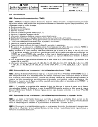 NRF-170-PEMEX-2008
Rev.: 0
Comité de Normalización de Petróleos
Mexicanos y Organismos Subsidiarios
TURBINAS DE VAPOR PARA
SERVICIO ESPECIAL
PÁGINA 22 DE 26
8.22. Documentación.
8.22.1. Documentación que proporciona PEMEX.
8.22.1.1. PEMEX a través de sus bases de concurso (licitación pública, invitación a cuando menos tres personas o
adjudicación directa) debe proporcionar la siguiente documentación, referente a la planta y equipo mecánico, en la
cual se va a instalar la turbina de vapor:
a) Condiciones del sitio.
b) Condiciones climatológicas.
c) Servicios auxiliares.
d) Plano de localización general del equipo (PLG).
e) Alimentación eléctrica para instrumentos.
f) Información del sistema digital de monitoreo y control de la planta.
g) Detalles de instalación y montaje (alumbrado, fuerza, tierras, instrumentos, entre otros).
h) Descripción y especificaciones del equipo mecánico que será accionado mediante la turbina de vapor
i) Condiciones de seguridad que debe cumplir el proveedor o contratista.
j) Relación de partes de repuesto solicitadas.
k) Requerimientos de asistencia técnica en instalación, operación y capacitación.
l) En caso de que el proveedor o contratista realice el reemplazo de una turbina de vapor existente, PEMEX le
puede llegar a proporcionar la hoja de datos y/o dibujos de fabricación de la misma.
m) Hoja de datos de la turbina de vapor para servicio especial que se indica en el Anexo “A” de ISO 10437/API
612, en la cual se indica con una figura geométrica (circulo) la información que debe ser suministrada por
PEMEX, así mismo, PEMEX debe especificar si dicha hoja de datos la requiere únicamente en el Sistema
Internacional de Unidades de Medida o además si requiere una copia en el Sistema de Unidades de Medida
Inglesas.
n) Hoja de datos de las características del vapor que se debe utilizar en la turbina de vapor y que se indica en el
anexo 12.2 de esta NRF.
o) Información referente a los puntos 8.2.5, 8.2.6, 8.2.7, 8.2.8, 8.2.9, 8.2.10, 8.2.11, 8.2.12, 8.2.13, 8.2.15, 8.2.18,
8.3.5.1, 8.8.1, 8.8.3, 8.8.6, 8.9.1, 8.9.5, 8.9.6, 8.15.15, 8.16.1, 8.17.1.1, 8.19.3, 8.20.8, 8.20.13, 8.24.1 de esta
NRF.
8.22.2. Documentación que el proveedor o contratista debe proporcionar a PEMEX.
8.22.2.1. La hoja de datos de la turbina de vapor que se muestra en el Anexo “A” de ISO 10437/API 612, la cual se
debe entregar a PEMEX, en la etapa de licitación, en la etapa para compra de la turbina y en la etapa de entrega
de la turbina (tal como quedó construida). En dicha hoja de datos mediante una figura geométrica (cuadrado) se
muestran los datos que deben ser suministrados por el proveedor o contratista a través de su fabricante y los
datos que se muestran con la figura geométrica cuadrado con circulo deben ser acordados entre PEMEX y el
proveedor, contratista y/o fabricante.
8.22.2.2. El proveedor o contratista debe presentar la hoja de datos de la turbina de vapor en el Sistema
Internacional de Unidades de Medida, y en caso de que PEMEX lo solicite, también, se debe anexar la hoja de
datos en el Sistema de Unidades de Medida Inglesas (ambas hojas de datos contenidas en el Anexo “A” de ISO
10437/API 612).
8.22.3. Documentación que el proveedor o contratista debe proporcionar con su propuesta técnica.
8.22.3.1. Los datos e información técnica que suministre el proveedor o contratista deben cumplir con los
requisitos técnicos, normas, códigos y especificaciones de las bases de licitación y con los requerimientos de esta
norma de referencia y serán utilizados en el procedimiento de evaluación y dictamen técnico.
8.22.3.2. El proveedor o contratista debe presentar en su propuesta técnica las desviaciones y/o excepciones a
esta norma de referencia y a los requisitos técnicos, normas, códigos y especificaciones de ingeniería que se
mencionan en las bases de licitación.
 